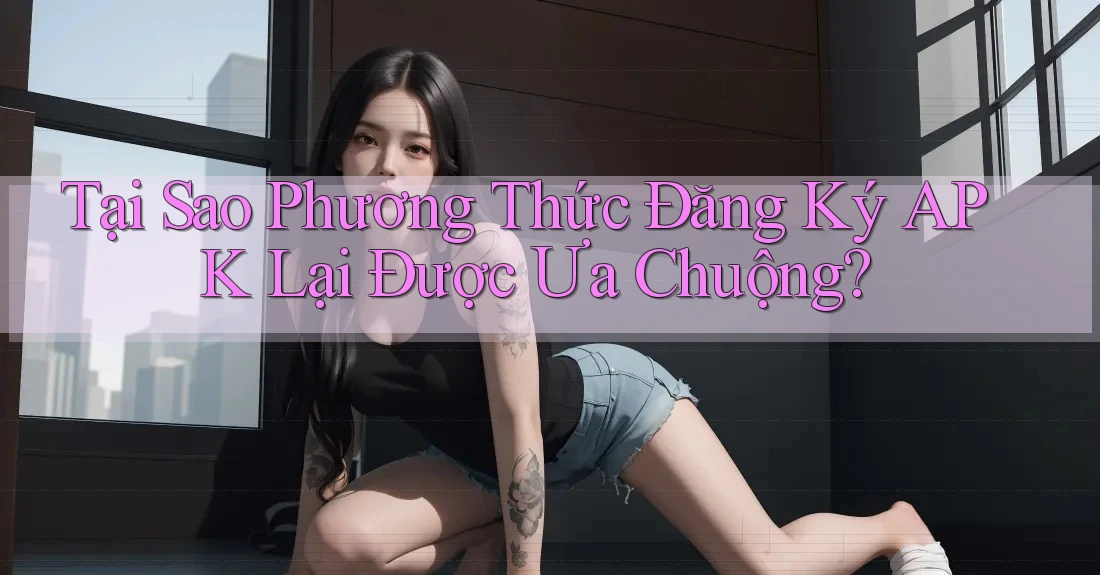 Tại Sao Phương Thức Đăng Ký APK Lại Được Ưa Chuộng? Tại Sao Phương Thức Đăng Ký APK Lại Được Ưa Chuộng?