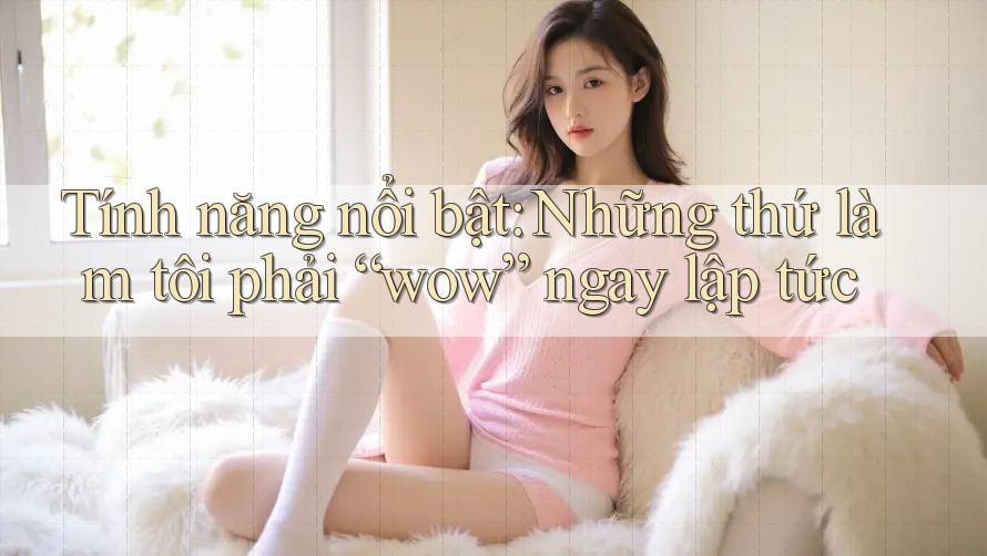 Tính năng nổi bật: Những thứ làm tôi phải “wow” ngay lập tức