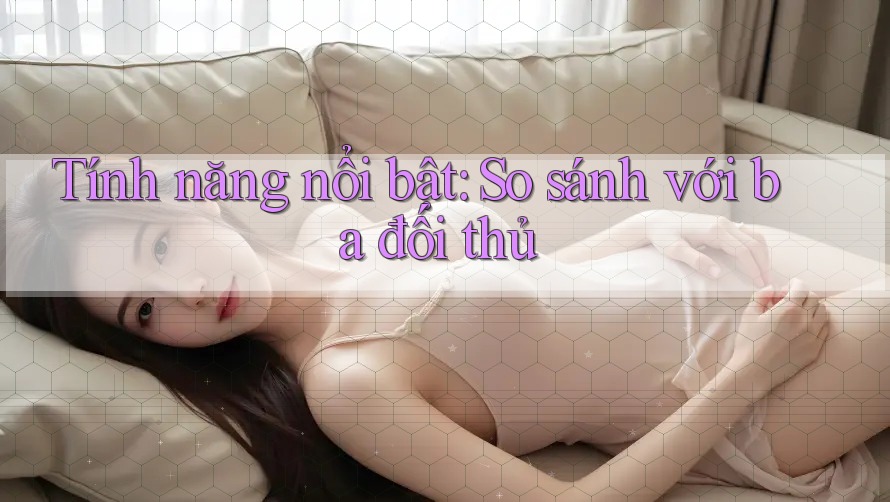 Tính năng nổi bật: So sánh với ba đối thủ