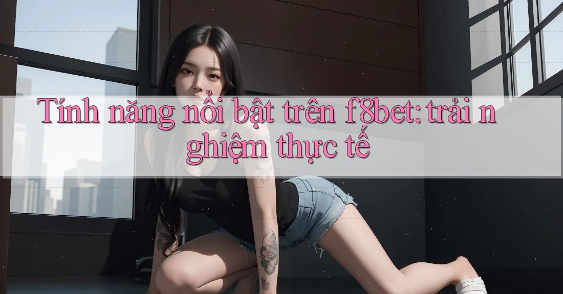 Tính năng nổi bật trên f8bet: trải nghiệm thực tế