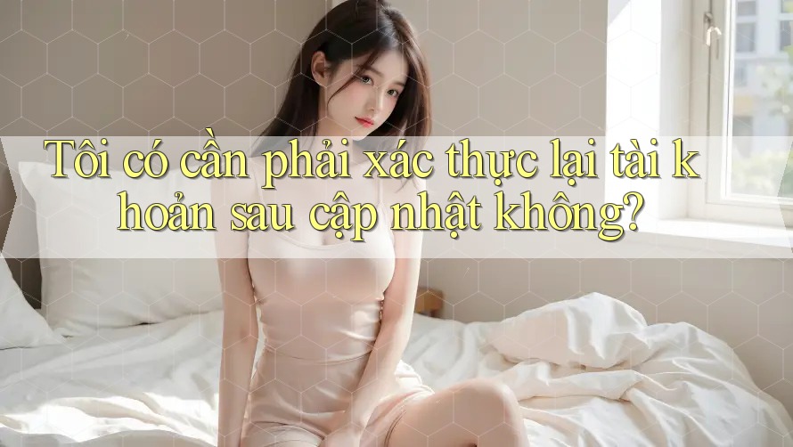 Tôi có cần phải xác thực lại tài khoản sau cập nhật không? Tôi có cần phải xác thực lại tài khoản sau cập nhật không?