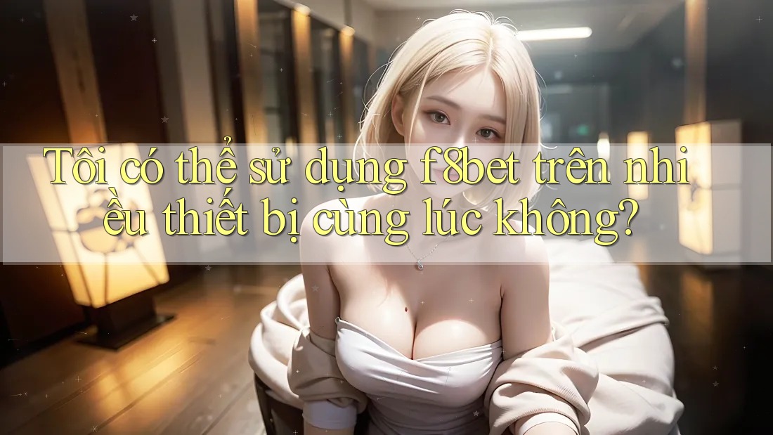 Tôi có thể sử dụng f8bet trên nhiều thiết bị cùng lúc không?