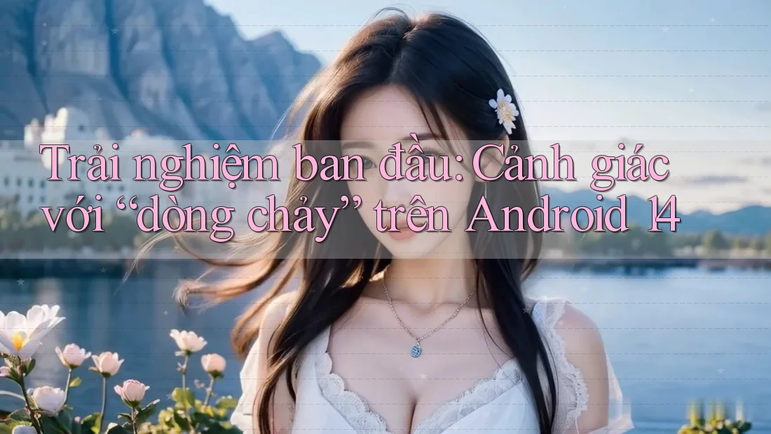 Trải nghiệm ban đầu: Cảnh giác với “dòng chảy” trên Android 14
