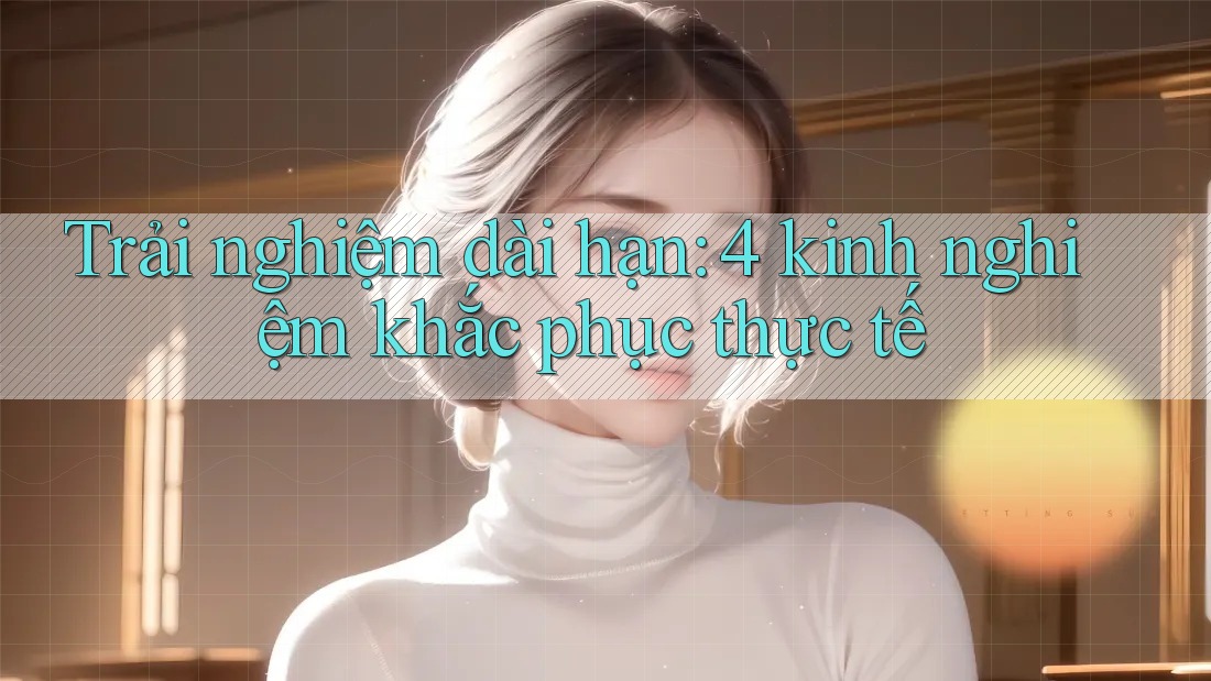 Trải nghiệm dài hạn: 4 kinh nghiệm khắc phục thực tế