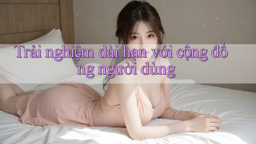 Trải nghiệm dài hạn với cộng đồng người dùng Trải nghiệm dài hạn với cộng đồng người dùng