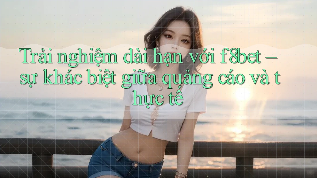 Trải nghiệm dài hạn với f8bet – sự khác biệt giữa quảng cáo và thực tế