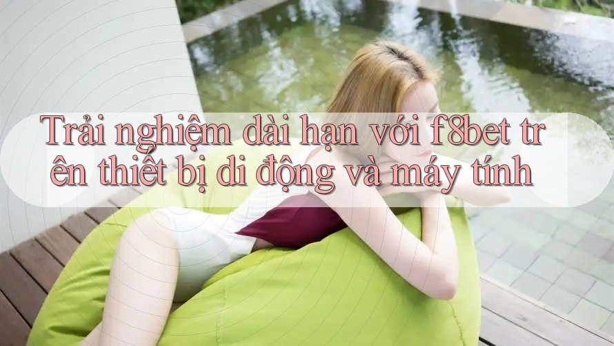 Trải nghiệm dài hạn với f8bet trên thiết bị di động và máy tính