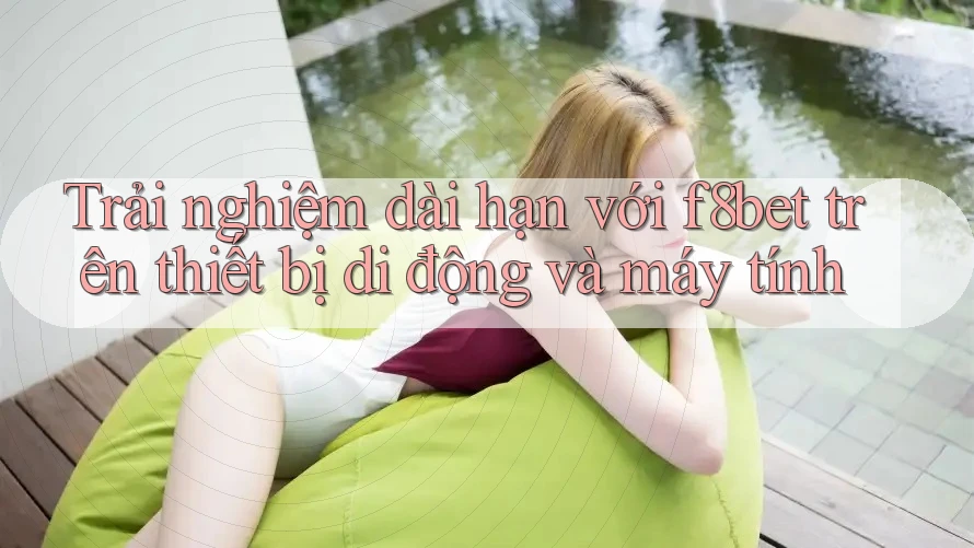 Trải nghiệm dài hạn với f8bet trên thiết bị di động và máy tính