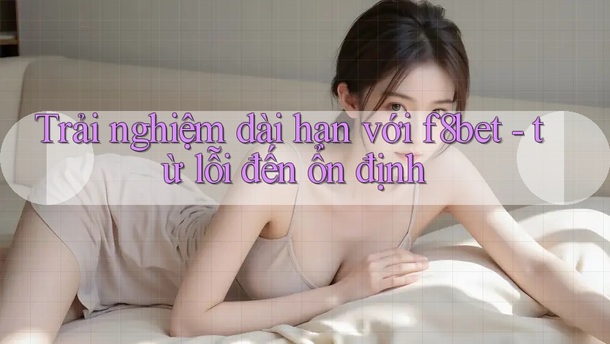 Trải nghiệm dài hạn với f8bet - từ lỗi đến ổn định