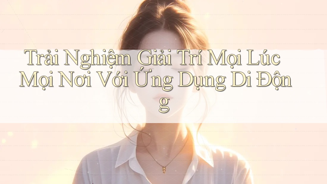 Trải Nghiệm Giải Trí Mọi Lúc, Mọi Nơi Với Ứng Dụng Di Động
