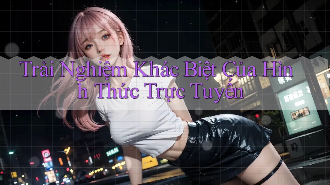 Trải Nghiệm Khác Biệt Của Hình Thức Trực Tuyến