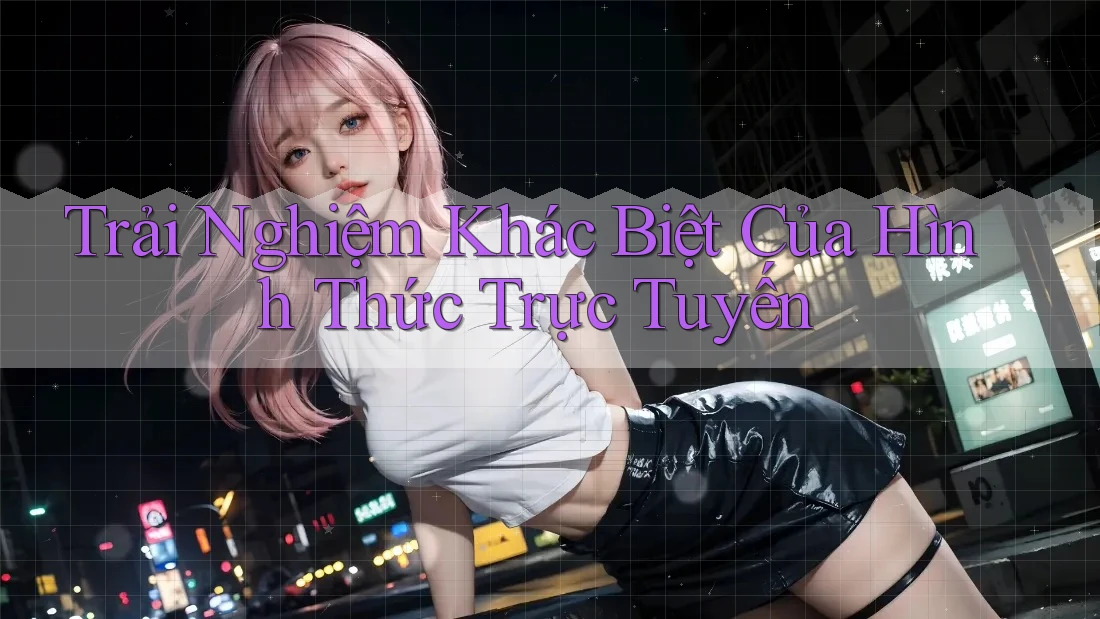 Trải Nghiệm Khác Biệt Của Hình Thức Trực Tuyến Trải Nghiệm Khác Biệt Của Hình Thức Trực Tuyến