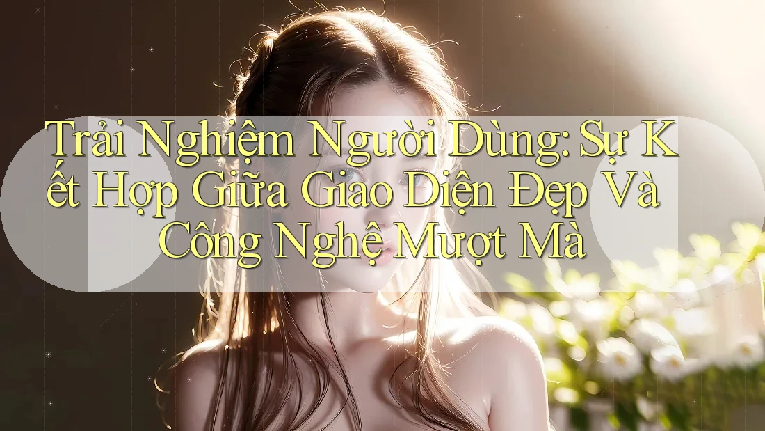 Trải Nghiệm Người Dùng: Sự Kết Hợp Giữa Giao Diện Đẹp Và Công Nghệ Mượt Mà