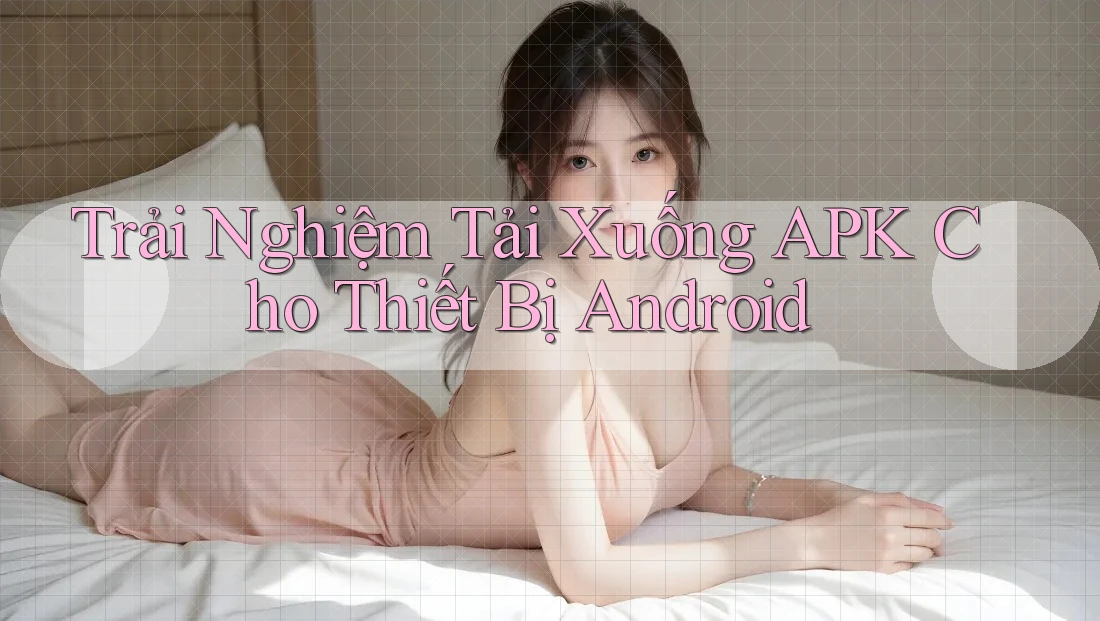 Trải Nghiệm Tải Xuống APK Cho Thiết Bị Android