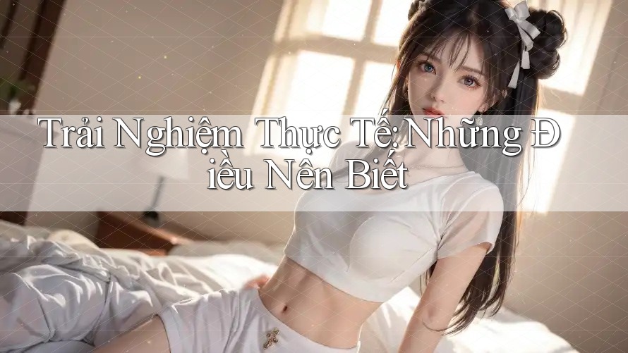 Trải Nghiệm Thực Tế: Những Điều Nên Biết