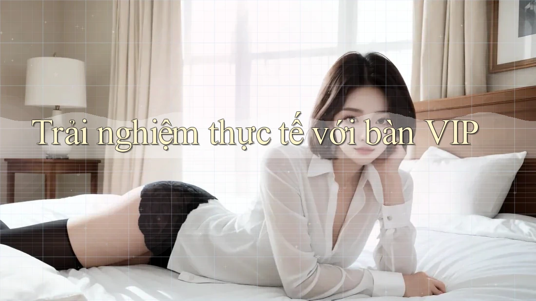 Trải nghiệm thực tế với bàn VIP
