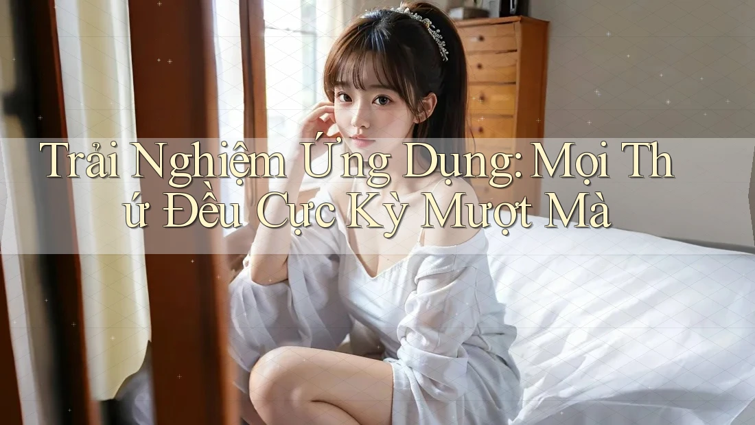 Trải Nghiệm Ứng Dụng: Mọi Thứ Đều Cực Kỳ Mượt Mà