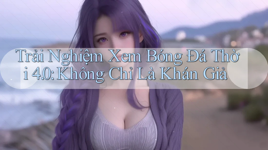 Trải Nghiệm Xem Bóng Đá Thời 4. 0: Không Chỉ Là Khán Giả