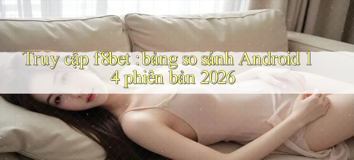 Truy cập f8bet bảng so sánh Android 14 phiên bản 2026