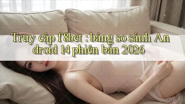 Truy cập f8bet bảng so sánh Android 14 phiên bản 2026