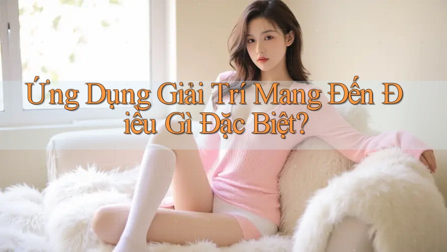 Ứng Dụng Giải Trí Mang Đến Điều Gì Đặc Biệt? Ứng Dụng Giải Trí Mang Đến Điều Gì Đặc Biệt?