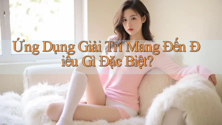 Ứng Dụng Giải Trí Mang Đến Điều Gì Đặc Biệt? Ứng Dụng Giải Trí Mang Đến Điều Gì Đặc Biệt?